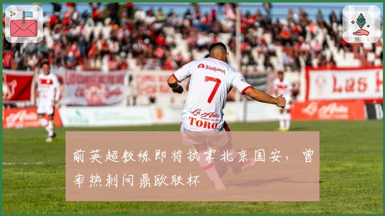 前英超教练即将执掌北京国安，曾率热刺问鼎欧联杯