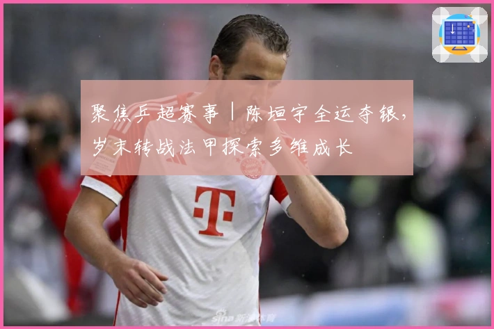 聚焦乒超赛事｜陈垣宇全运夺银，岁末转战法甲探索多维成长