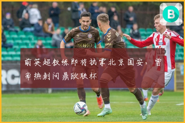 前英超教练即将执掌北京国安，曾率热刺问鼎欧联杯