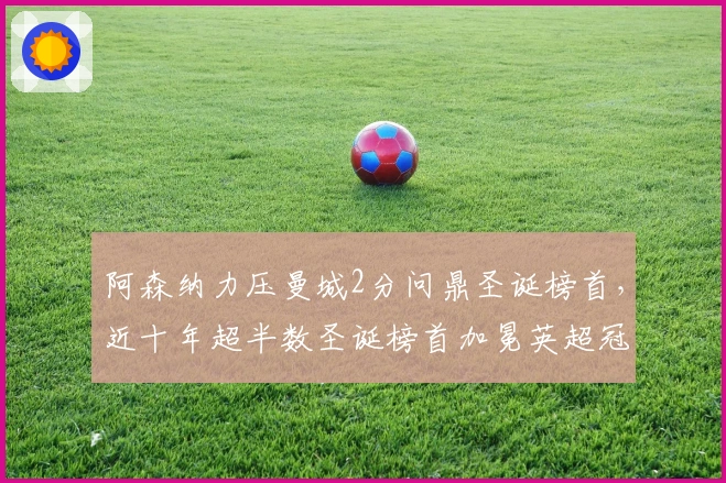 阿森纳力压曼城2分问鼎圣诞榜首，近十年超半数圣诞榜首加冕英超冠军