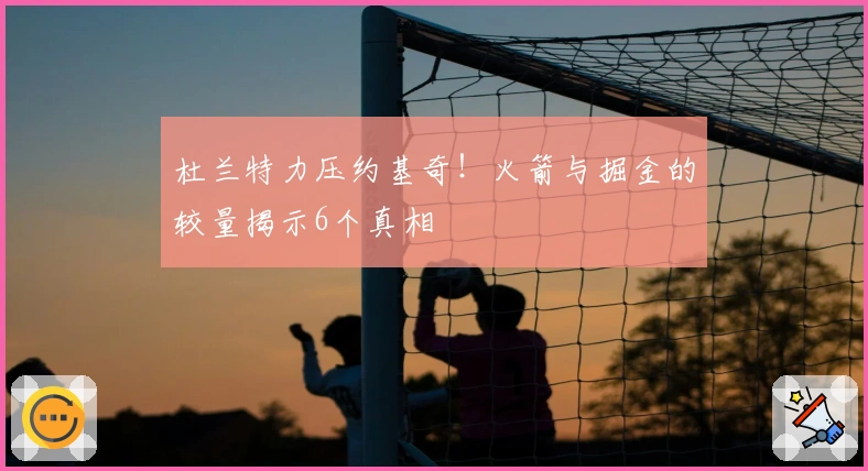 杜兰特力压约基奇！火箭与掘金的较量揭示6个真相